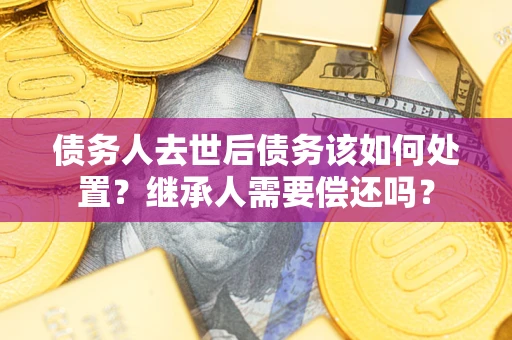 济南债务人去世后债务该如何处置？继承人需要偿还吗？