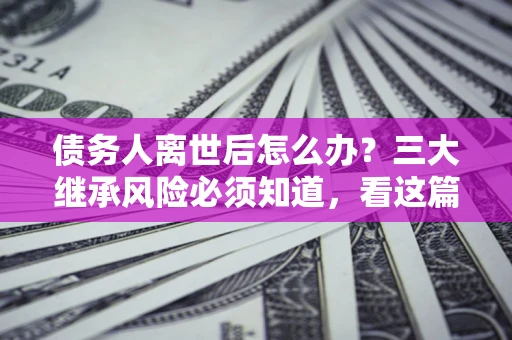 济南债务人离世后怎么办？三大继承风险必须知道，看这篇就够了