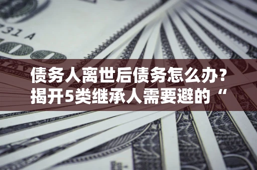 济南债务人离世后债务怎么办？揭开5类继承人需要避的“坑”