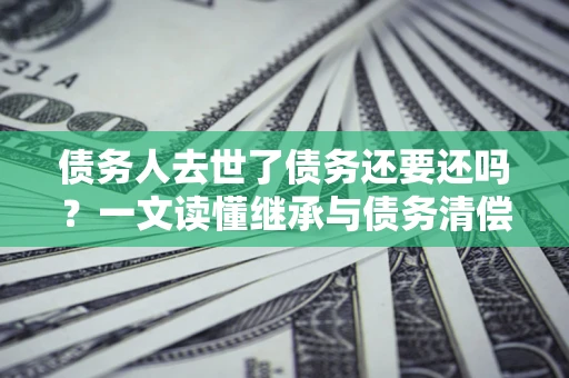济南债务人去世了债务还要还吗？一文读懂继承与债务清偿