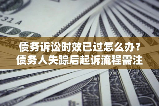 济南债务诉讼时效已过怎么办？债务人失踪后起诉流程需注意什么？