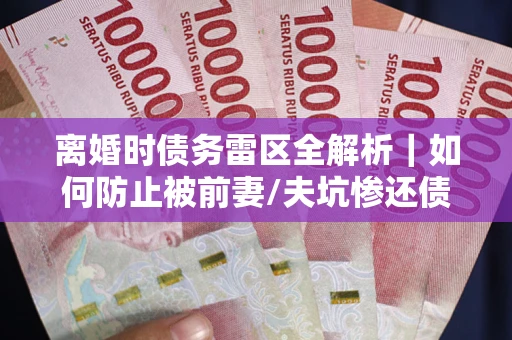 济南离婚时债务雷区全解析｜如何防止被前妻/夫坑惨还债？